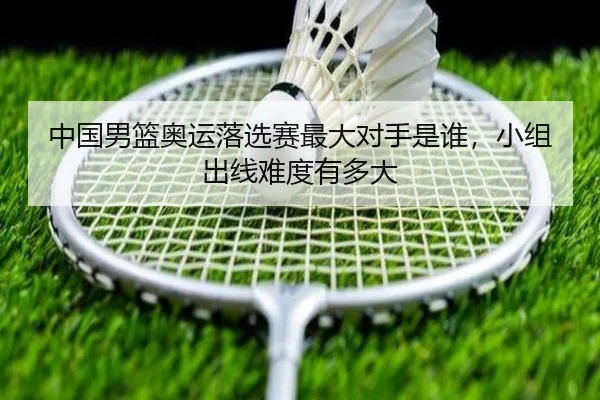 中国男篮奥运落选赛最大对手是谁，小组出线难度有多大